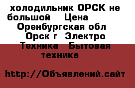 холодильник ОРСК не большой  › Цена ­ 1 000 - Оренбургская обл., Орск г. Электро-Техника » Бытовая техника   